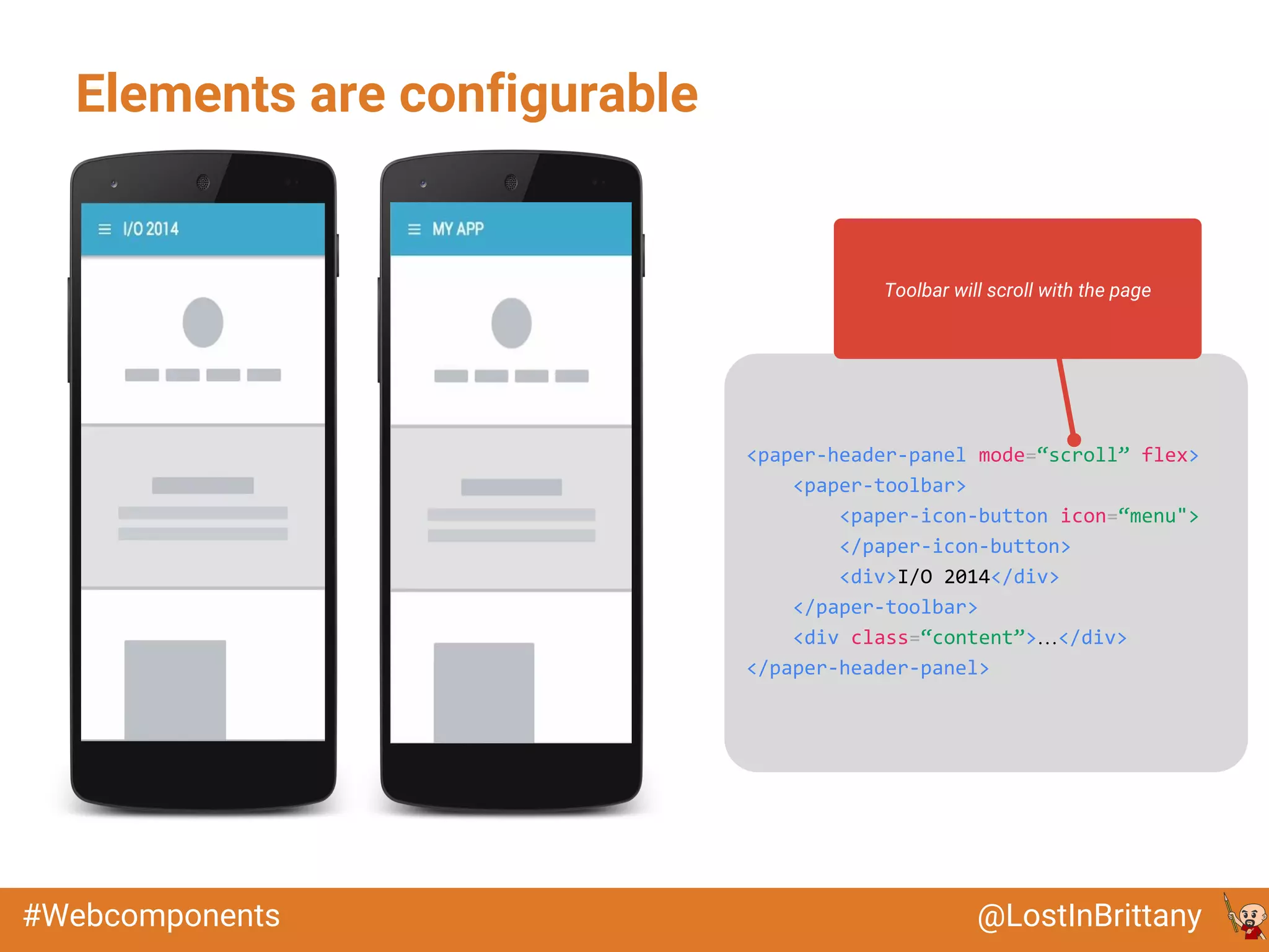 @LostInBrittany#Webcomponents
Elements are configurable
<paper-header-panel mode=“scroll” flex>
<paper-toolbar>
<paper-icon-button icon=“menu">
</paper-icon-button>
<div>I/O 2014</div>
</paper-toolbar>
<div class=“content”>…</div>
</paper-header-panel>
Toolbar will scroll with the page
 