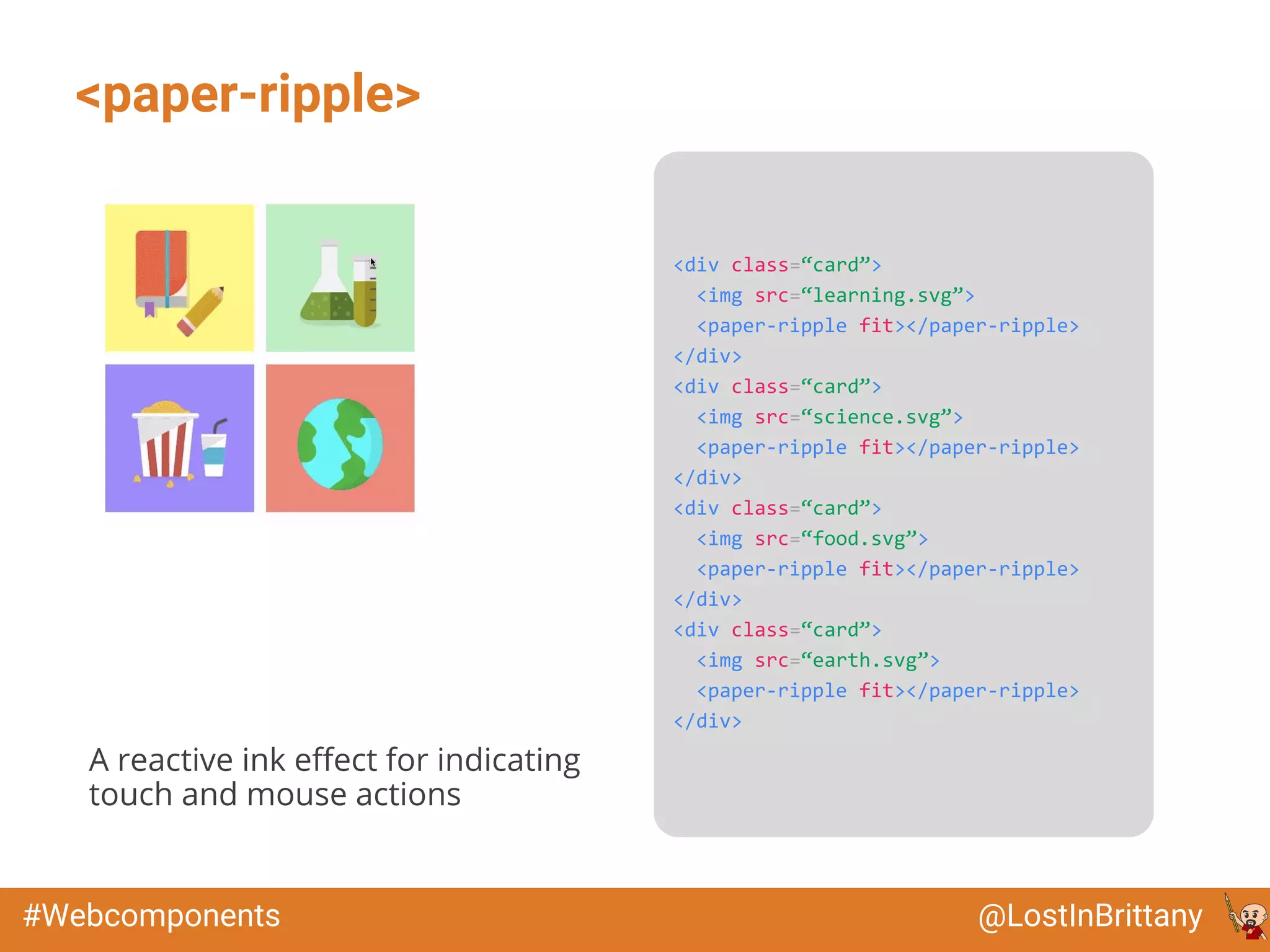 @LostInBrittany#Webcomponents
<paper-ripple>
<div class=“card”>
<img src=“learning.svg”>
<paper-ripple fit></paper-ripple>
</div>
<div class=“card”>
<img src=“science.svg”>
<paper-ripple fit></paper-ripple>
</div>
<div class=“card”>
<img src=“food.svg”>
<paper-ripple fit></paper-ripple>
</div>
<div class=“card”>
<img src=“earth.svg”>
<paper-ripple fit></paper-ripple>
</div>
A reactive ink effect for indicating
touch and mouse actions
 