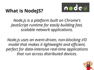 What is NodeJS?
Node.js is a platform built on Chrome's
JavaScript runtime for easily building fast,
scalable network applications.
Node.js uses an event-driven, non-blocking I/O
model that makes it lightweight and efficient,
perfect for data-intensive real-time applications
that run across distributed devices.
 