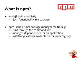 What is npm?
● NodeJS built modularly
○ Each functionality in a package
● npm is the official package manager for Node.js
○ runs through the command line
○ manages dependencies for an application
○ install applications available on the npm registry
 