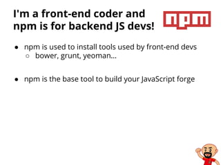 I'm a front-end coder and
npm is for backend JS devs!
● npm is used to install tools used by front-end devs
○ bower, grunt, yeoman…
● npm is the base tool to build your JavaScript forge
 