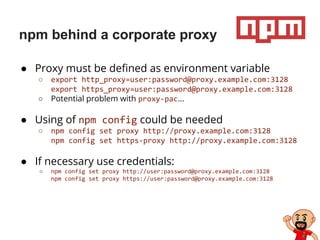 npm behind a corporate proxy
● Proxy must be defined as environment variable
○ export http_proxy=user:password@proxy.example.com:3128
export https_proxy=user:password@proxy.example.com:3128
○ Potential problem with proxy-pac…
● Using of npm config could be needed
○ npm config set proxy http://proxy.example.com:3128
npm config set https-proxy http://proxy.example.com:3128
● If necessary use credentials:
○ npm config set proxy http://user:password@proxy.example.com:3128
npm config set proxy https://user:password@proxy.example.com:3128
 