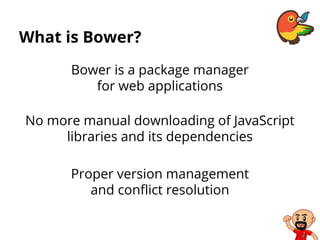What is Bower?
Bower is a package manager
for web applications
No more manual downloading of JavaScript
libraries and its dependencies
Proper version management
and conflict resolution
 