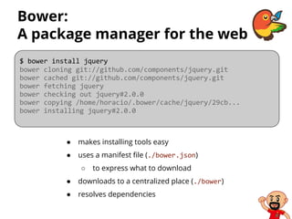 Bower:
A package manager for the web
● makes installing tools easy
● uses a manifest file (./bower.json)
○ to express what to download
● downloads to a centralized place (./bower)
● resolves dependencies
$ bower install jquery
bower cloning git://github.com/components/jquery.git
bower cached git://github.com/components/jquery.git
bower fetching jquery
bower checking out jquery#2.0.0
bower copying /home/horacio/.bower/cache/jquery/29cb...
bower installing jquery#2.0.0
 