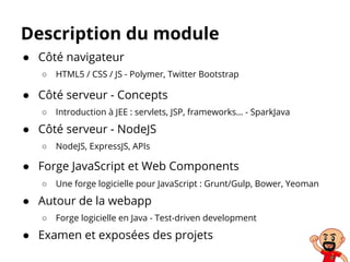 Description du module
● Côté navigateur
○ HTML5 / CSS / JS - Polymer, Twitter Bootstrap
● Côté serveur - Concepts
○ Introduction à JEE : servlets, JSP, frameworks… - SparkJava
● Côté serveur - NodeJS
○ NodeJS, ExpressJS, APIs
● Forge JavaScript et Web Components
○ Une forge logicielle pour JavaScript : Grunt/Gulp, Bower, Yeoman
● Autour de la webapp
○ Forge logicielle en Java - Test-driven development
● Examen et exposées des projets
 