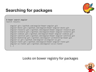 Searching for packages
Looks on bower registry for packages
$ bower search angular
Search results:
angular git://github.com/angular/bower-angular.git
angular-mocks git://github.com/angular/bower-angular-mocks.git
angular-resource git://github.com/angular/bower-angular-resource.git
angular-scenario git://github.com/angular/bower-angular-scenario.git
angular-cookies git://github.com/angular/bower-angular-cookies.git
angular-sanitize git://github.com/angular/bower-angular-sanitize.git
angular-bootstrap git://github.com/angular-ui/bootstrap-bower.git
angular-ui git://github.com/angular-ui/angular-ui.git
angular-route git://github.com/angular/bower-angular-route.git
angular-ui-router git://github.com/angular-ui/ui-router
[…]
 