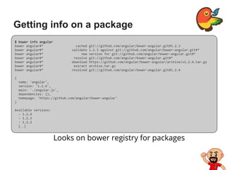 Getting info on a package
Looks on bower registry for packages
$ bower info angular
bower angular#* cached git://github.com/angular/bower-angular.git#1.2.3
bower angular#* validate 1.2.3 against git://github.com/angular/bower-angular.git#*
bower angular#* new version for git://github.com/angular/bower-angular.git#*
bower angular#* resolve git://github.com/angular/bower-angular.git#*
bower angular#* download https://github.com/angular/bower-angular/archive/v1.2.4.tar.gz
bower angular#* extract archive.tar.gz
bower angular#* resolved git://github.com/angular/bower-angular.git#1.2.4
{
name: 'angular',
version: '1.2.4',
main: './angular.js',
dependencies: {},
homepage: 'https://github.com/angular/bower-angular'
}
Available versions:
- 1.2.4
- 1.2.3
- 1.2.2
[…]
 