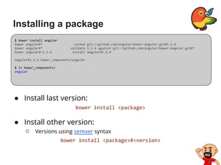 Installing a package
● Install last version:
bower install <package>
● Install other version:
○ Versions using semver syntax
bower install <package>#<version>
$ bower install angular
bower angular#* cached git://github.com/angular/bower-angular.git#1.2.4
bower angular#* validate 1.2.4 against git://github.com/angular/bower-angular.git#*
bower angular#~1.2.4 install angular#1.2.4
angular#1.2.4 bower_components/angular
$ ls bower_components/
angular
 