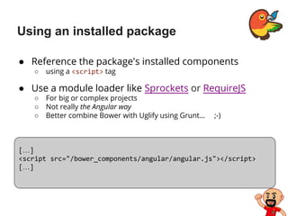 Using an installed package
● Reference the package's installed components
○ using a <script> tag
● Use a module loader like Sprockets or RequireJS
○ For big or complex projects
○ Not really the Angular way
○ Better combine Bower with Uglify using Grunt… ;-)
[…]
<script src="/bower_components/angular/angular.js"></script>
[…]
 