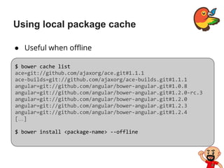Using local package cache
● Useful when offline
$ bower cache list
ace=git://github.com/ajaxorg/ace.git#1.1.1
ace-builds=git://github.com/ajaxorg/ace-builds.git#1.1.1
angular=git://github.com/angular/bower-angular.git#1.0.8
angular=git://github.com/angular/bower-angular.git#1.2.0-rc.3
angular=git://github.com/angular/bower-angular.git#1.2.0
angular=git://github.com/angular/bower-angular.git#1.2.3
angular=git://github.com/angular/bower-angular.git#1.2.4
[…]
$ bower install <package-name> --offline
 