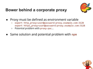 Bower behind a corporate proxy
● Proxy must be defined as environment variable
○ export http_proxy=user@password:proxy.example.com:3128
export https_proxy=user@password:proxy.example.com:3128
○ Potential problem with proxy-pac…
● Same solution and potential problem with npm
 