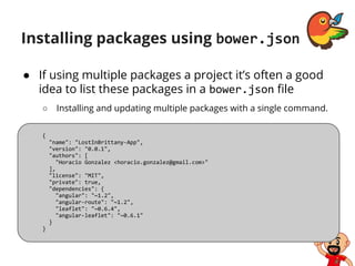 Installing packages using bower.json
● If using multiple packages a project it’s often a good
idea to list these packages in a bower.json file
○ Installing and updating multiple packages with a single command.
{
"name": "LostInBrittany-App",
"version": "0.0.1",
"authors": [
"Horacio Gonzalez <horacio.gonzalez@gmail.com>"
],
"license": "MIT",
"private": true,
"dependencies": {
"angular": "~1.2",
"angular-route": "~1.2",
"leaflet": "~0.6.4",
"angular-leaflet": "~0.6.1"
}
}
 