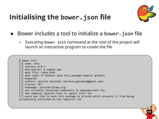 Initialising the bower.json file
● Bower includes a tool to initialize a bower.json file
○ Executing bower init command at the root of the project will
launch an interactive program to create the file
$ bower init
[?] name: toto
[?] version: 0.0.1
[?] description: A sample app
[?] main file: index.html
[?] what types of modules does this package expose? globals
[?] keywords:
[?] authors: Horacio Gonzalez <horacio.gonzalez@gmail.com>
[?] license: MIT
[?] homepage: lostinbrittany.org
[?] set currently installed components as dependencies? Yes
[?] add commonly ignored files to ignore list? Yes
[?] would you like to mark this package as private which prevents it from being
accidentally published to the registry? Yes
 
