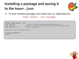 Installing a package and saving it
to the bower.json
● To save installed packages into bower.json as dependencies
bower install --save <package>
$ bower install angular --save
bower angular#* cached git://github.com/angular/bower-angular.git#1.2.4
bower angular#* validate 1.2.4 against git://github.com/angular/bower-angular.git#*
bower angular#~1.2.4 install angular#1.2.4
angular#1.2.4 bower_components/angular
$ ls bower_components/
angular
 