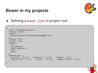 Bower in my projects
● Defining a bower.json in project root
{
"name": "CityzenData-dataviz",
"version": "0.0.1",
"authors": [
"Horacio Gonzalez <horacio.gonzalez@gmail.com>"
],
"license": "MIT",
"private": true,
"ignore": [
"**/.*",
"node_modules",
"bower_components",
"test",
"tests"
],
"dependencies": {
"es5-shim": "~2.1.0", "html5shiv": "~3.7.0", "angular": "~1.2",
"angular-route": "~1.2", "leaflet": "~0.6.4", "angular-leaflet": "~0.6.1"
}
}
 