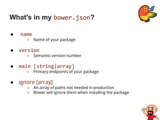 What's in my bower.json?
● name
○ Name of your package
● version
○ Semantic version number
● main [string|array]
○ Primary endpoints of your package
● ignore [array]
○ An array of paths not needed in production
○ Bower will ignore them when installing the package
 