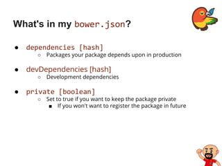What's in my bower.json?
● dependencies [hash]
○ Packages your package depends upon in production
● devDependencies [hash]
○ Development dependencies
● private [boolean]
○ Set to true if you want to keep the package private
■ If you won't want to register the package in future
 