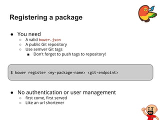 Registering a package
● You need
○ A valid bower.json
○ A public Git repository
○ Use semver Git tags
■ Don't forget to push tags to repository!
$ bower register <my-package-name> <git-endpoint>
● No authentication or user management
○ first come, first served
○ Like an url shortener
 