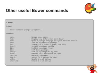 Other useful Bower commands
$ bower
Usage:
bower <command> [<args>] [<options>]
Commands:
cache Manage bower cache
help Display help information about Bower
home Opens a package homepage into your favorite browser
info Info of a particular package
init Interactively create a bower.json file
install Install a package locally
link Symlink a package folder
list List local packages
lookup Look up a package URL by name
prune Removes local extraneous packages
register Register a package
search Search for a package by name
update Update a local package
uninstall Remove a local package
 