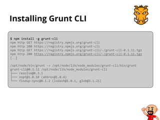 Installing Grunt CLI
$ npm install -g grunt-cli
npm http GET https://registry.npmjs.org/grunt-cli
npm http 200 https://registry.npmjs.org/grunt-cli
npm http GET https://registry.npmjs.org/grunt-cli/-/grunt-cli-0.1.11.tgz
npm http 200 https://registry.npmjs.org/grunt-cli/-/grunt-cli-0.1.11.tgz
[…]
/opt/node/bin/grunt -> /opt/node/lib/node_modules/grunt-cli/bin/grunt
grunt-cli@0.1.11 /opt/node/lib/node_modules/grunt-cli
├── resolve@0.3.1
├── nopt@1.0.10 (abbrev@1.0.4)
└── findup-sync@0.1.2 (lodash@1.0.1, glob@3.1.21)
 