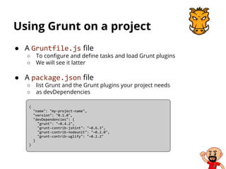 Using Grunt on a project
● A Gruntfile.js file
○ To configure and define tasks and load Grunt plugins
○ We will see it latter
● A package.json file
○ list Grunt and the Grunt plugins your project needs
○ as devDependencies
{
"name": "my-project-name",
"version": "0.1.0",
"devDependencies": {
"grunt": "~0.4.2",
"grunt-contrib-jshint": "~0.6.3",
"grunt-contrib-nodeunit": "~0.2.0",
"grunt-contrib-uglify": "~0.2.2"
}
}
 