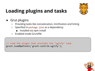 Loading plugins and tasks
● Grut plugins
○ Providing tasks like concatenation, minification and linting
○ Specified in package.json as a dependency
■ Installed via npm install
○ Enabled inside Gruntfile
// Load the plugin that provides the "uglify" task.
grunt.loadNpmTasks('grunt-contrib-uglify');
 