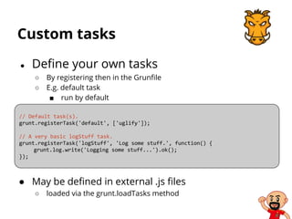 Custom tasks
● Define your own tasks
○ By registering then in the Grunfile
○ E.g. default task
■ run by default
// Default task(s).
grunt.registerTask('default', ['uglify']);
// A very basic logStuff task.
grunt.registerTask('logStuff', 'Log some stuff.', function() {
grunt.log.write('Logging some stuff...').ok();
});
● May be defined in external .js files
○ loaded via the grunt.loadTasks method
 