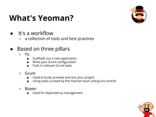 What's Yeoman?
● It's a workflow
○ a collection of tools and best practices
● Based on three pillars
○ Yo
■ Scaffolds out a new application
■ Write your Grunt configuration
■ Pulls in relevant Grunt tasks
○ Grunt
■ Used to build, preview and test your project
■ Using tasks curated by the Yeoman team and grunt-contrib
○ Bower
■ Used for dependency management.
 