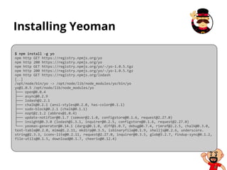Installing Yeoman
$ npm install -g yo
npm http GET https://registry.npmjs.org/yo
npm http 200 https://registry.npmjs.org/yo
npm http GET https://registry.npmjs.org/yo/-/yo-1.0.5.tgz
npm http 200 https://registry.npmjs.org/yo/-/yo-1.0.5.tgz
npm http GET https://registry.npmjs.org/lodash
[…]
/opt/node/bin/yo -> /opt/node/lib/node_modules/yo/bin/yo
yo@1.0.5 /opt/node/lib/node_modules/yo
├── open@0.0.4
├── async@0.2.9
├── lodash@2.2.1
├── chalk@0.2.1 (ansi-styles@0.2.0, has-color@0.1.1)
├── sudo-block@0.2.1 (chalk@0.1.1)
├── nopt@2.1.2 (abbrev@1.0.4)
├── update-notifier@0.1.7 (semver@2.1.0, configstore@0.1.6, request@2.27.0)
├── insight@0.3.0 (lodash@1.3.1, inquirer@0.2.5, configstore@0.1.6, request@2.27.0)
└── yeoman-generator@0.14.1 (dargs@0.1.0, diff@1.0.7, debug@0.7.4, rimraf@2.2.5, chalk@0.3.0,
text-table@0.2.0, mime@1.2.11, mkdirp@0.3.5, isbinaryfile@0.1.9, shelljs@0.2.6, underscore.
string@2.3.3, iconv-lite@0.2.11, request@2.27.0, inquirer@0.3.5, glob@3.2.7, findup-sync@0.1.2,
file-utils@0.1.5, download@0.1.7, cheerio@0.12.4)
 