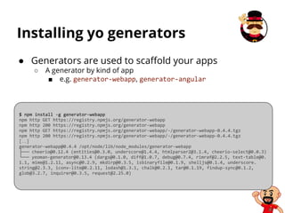 Installing yo generators
$ npm install -g generator-webapp
npm http GET https://registry.npmjs.org/generator-webapp
npm http 200 https://registry.npmjs.org/generator-webapp
npm http GET https://registry.npmjs.org/generator-webapp/-/generator-webapp-0.4.4.tgz
npm http 200 https://registry.npmjs.org/generator-webapp/-/generator-webapp-0.4.4.tgz
[…]
generator-webapp@0.4.4 /opt/node/lib/node_modules/generator-webapp
├── cheerio@0.12.4 (entities@0.3.0, underscore@1.4.4, htmlparser2@3.1.4, cheerio-select@0.0.3)
└── yeoman-generator@0.13.4 (dargs@0.1.0, diff@1.0.7, debug@0.7.4, rimraf@2.2.5, text-table@0.
1.1, mime@1.2.11, async@0.2.9, mkdirp@0.3.5, isbinaryfile@0.1.9, shelljs@0.1.4, underscore.
string@2.3.3, iconv-lite@0.2.11, lodash@1.3.1, chalk@0.2.1, tar@0.1.19, findup-sync@0.1.2,
glob@3.2.7, inquirer@0.3.5, request@2.25.0)
● Generators are used to scaffold your apps
○ A generator by kind of app
■ e.g. generator-webapp, generator-angular
 