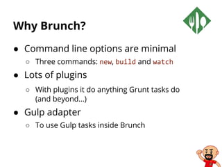 Why Brunch?
● Command line options are minimal
○ Three commands: new, build and watch
● Lots of plugins
○ With plugins it do anything Grunt tasks do
(and beyond…)
● Gulp adapter
○ To use Gulp tasks inside Brunch
 
