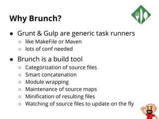 Why Brunch?
● Grunt & Gulp are generic task runners
○ like MakeFile or Maven
○ lots of conf needed
● Brunch is a build tool
○ Categorization of source files
○ Smart concatenation
○ Module wrapping
○ Maintenance of source maps
○ Minification of resulting files
○ Watching of source files to update on the fly
 