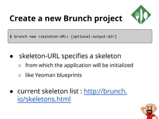Create a new Brunch project
● skeleton-URL specifies a skeleton
○ from which the application will be initialized
○ like Yeoman blueprints
● current skeleton list : http://brunch.
io/skeletons.html
$ brunch new <skeleton-URL> [optional-output-dir]
 