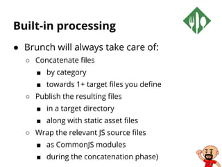 Built-in processing
● Brunch will always take care of:
○ Concatenate files
■ by category
■ towards 1+ target files you define
○ Publish the resulting files
■ in a target directory
■ along with static asset files
○ Wrap the relevant JS source files
■ as CommonJS modules
■ during the concatenation phase)
 