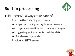 Built-in processing
● Brunch will always take care of:
○ Produce the matching sourcemaps
■ so you can easily debug in your browser
○ Watch your source files and trees for changes
■ triggering an incremental build update
■ For developing mode
○ Provide an HTTP server
 