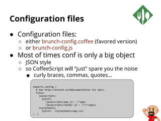 Configuration files
● Configuration files:
○ either brunch-config.coffee (favored version)
○ or brunch-config.js
● Most of times conf is only a big object
○ JSON style
○ so CoffeeScript will “just” spare you the noise
■ curly braces, commas, quotes…
exports.config =
# See http://brunch.io/#documentation for docs.
files:
javascripts:
joinTo:
'javascripts/app.js': /^app/
'javascripts/vendor.js': /^(?!app)/
stylesheets:
joinTo: 'stylesheets/app.css'
[…]
 