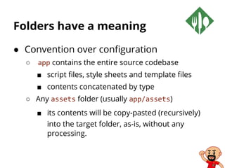 Folders have a meaning
● Convention over configuration
○ app contains the entire source codebase
■ script files, style sheets and template files
■ contents concatenated by type
○ Any assets folder (usually app/assets)
■ its contents will be copy-pasted (recursively)
into the target folder, as-is, without any
processing.
 