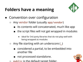 Folders have a meaning
● Convention over configuration
○ Any vendor folder (usually app/vendor)
■ its contents will concatenated, much like app
■ the script files will not get wrapped in modules
● ideal for 3rd party libraries that do not play well with
being wrapped as modules
○ Any file starting with an underscore (_)
■ considered a partial, to be embedded into
another file
■ not processed standalone.
 