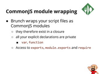 CommonJS module wrapping
● Brunch wraps your script files as
CommonJS modules
○ they therefore exist in a closure
○ all your explicit declarations are private
■ var, function
○ Access to exports, module.exports and require
 