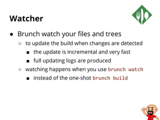 Watcher
● Brunch watch your files and trees
○ to update the build when changes are detected
■ the update is incremental and very fast
■ full updating logs are produced
○ watching happens when you use brunch watch
■ instead of the one-shot brunch build
 