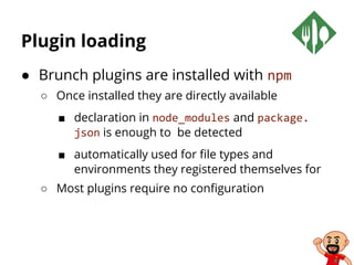 Plugin loading
● Brunch plugins are installed with npm
○ Once installed they are directly available
■ declaration in node_modules and package.
json is enough to be detected
■ automatically used for file types and
environments they registered themselves for
○ Most plugins require no configuration
 
