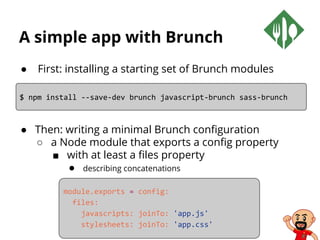 A simple app with Brunch
● First: installing a starting set of Brunch modules
● Then: writing a minimal Brunch configuration
○ a Node module that exports a config property
■ with at least a files property
● describing concatenations
$ npm install --save-dev brunch javascript-brunch sass-brunch
module.exports = config:
files:
javascripts: joinTo: 'app.js'
stylesheets: joinTo: 'app.css'
 