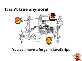 It isn't true anymore!
You can have a forge in JavaScript
 