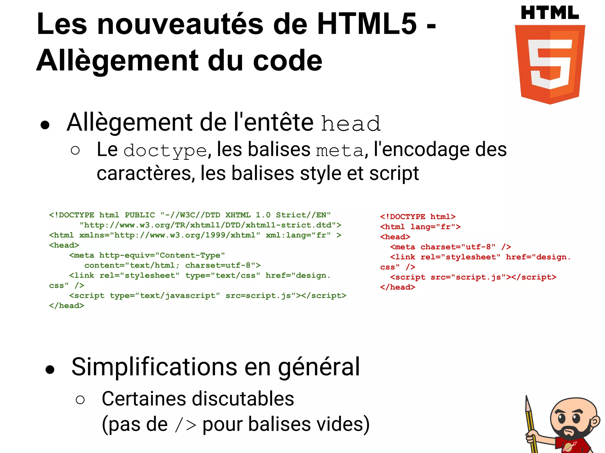 Les nouveautés de HTML5 -
Allègement du code
● Allègement de l'entête head
○ Le doctype, les balises meta, l'encodage des
caractères, les balises style et script
<!DOCTYPE html>
<html lang="fr">
<head>
<meta charset="utf-8" />
<link rel="stylesheet" href="design.
css" />
<script src="script.js"></script>
</head>
<!DOCTYPE html PUBLIC "-//W3C//DTD XHTML 1.0 Strict//EN"
"http://www.w3.org/TR/xhtml1/DTD/xhtml1-strict.dtd">
<html xmlns="http://www.w3.org/1999/xhtml" xml:lang="fr" >
<head>
<meta http-equiv="Content-Type"
content="text/html; charset=utf-8">
<link rel="stylesheet" type="text/css" href="design.
css" />
<script type=”text/javascript” src=script.js"></script>
</head>
● Simplifications en général
○ Certaines discutables
(pas de /> pour balises vides)
 