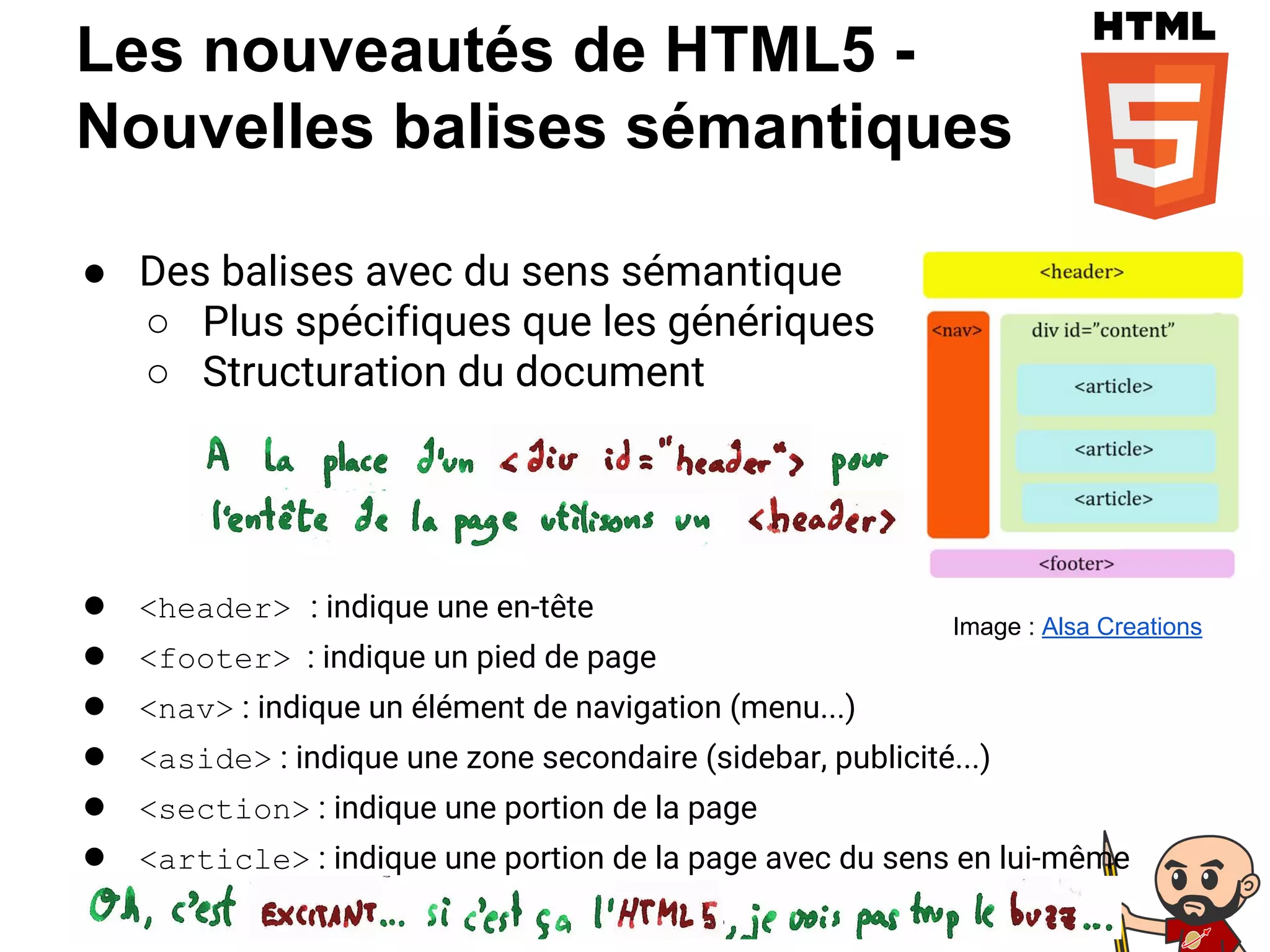 Les nouveautés de HTML5 -
Nouvelles balises sémantiques
● Des balises avec du sens sémantique
○ Plus spécifiques que les génériques
○ Structuration du document
● <header> : indique une en-tête
● <footer> : indique un pied de page
● <nav> : indique un élément de navigation (menu...)
● <aside> : indique une zone secondaire (sidebar, publicité...)
● <section> : indique une portion de la page
● <article> : indique une portion de la page avec du sens en lui-même
Image : Alsa Creations
 