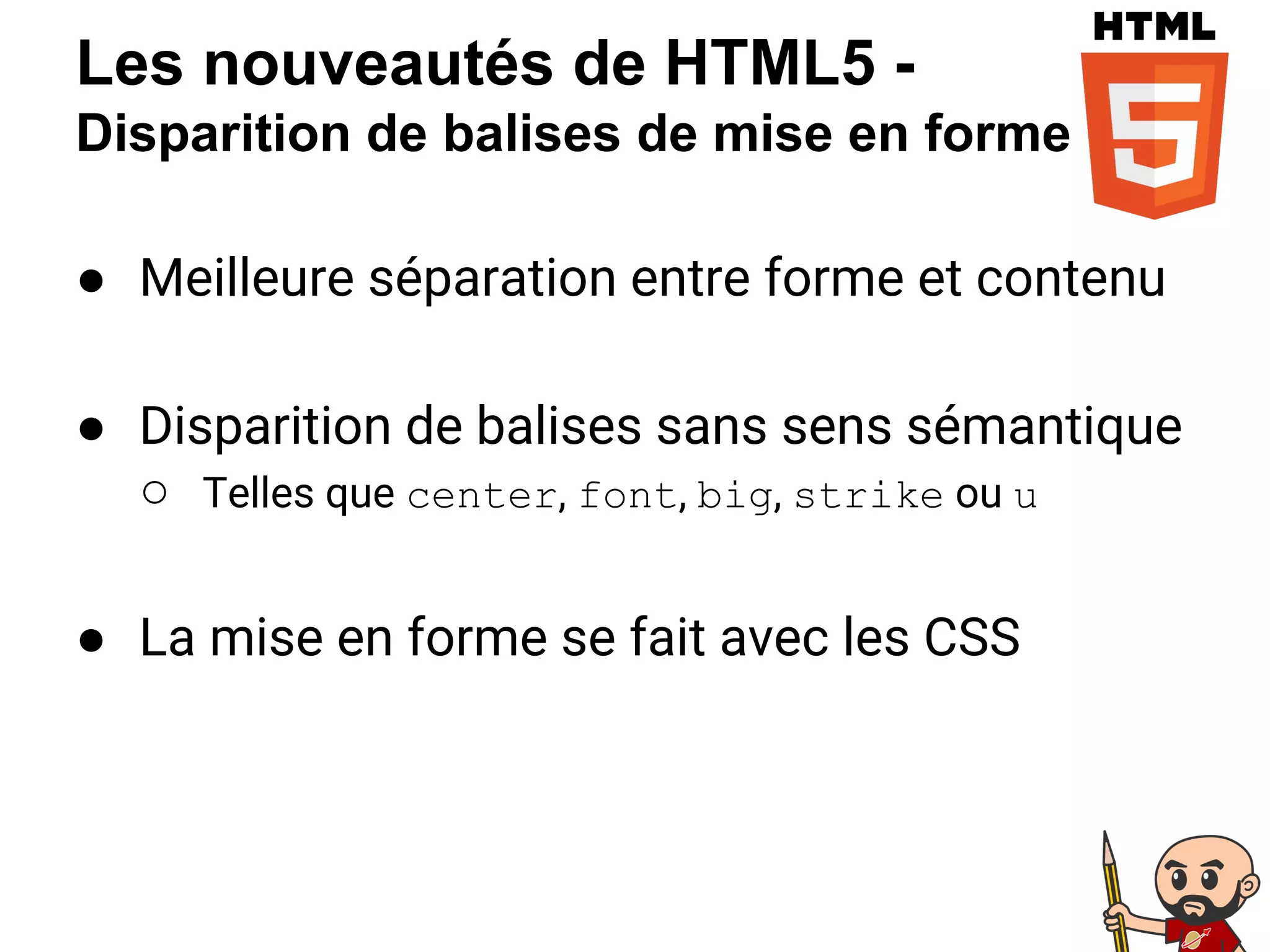 Les nouveautés de HTML5 -
Disparition de balises de mise en forme
● Meilleure séparation entre forme et contenu
● Disparition de balises sans sens sémantique
○ Telles que center, font, big, strike ou u
● La mise en forme se fait avec les CSS
 