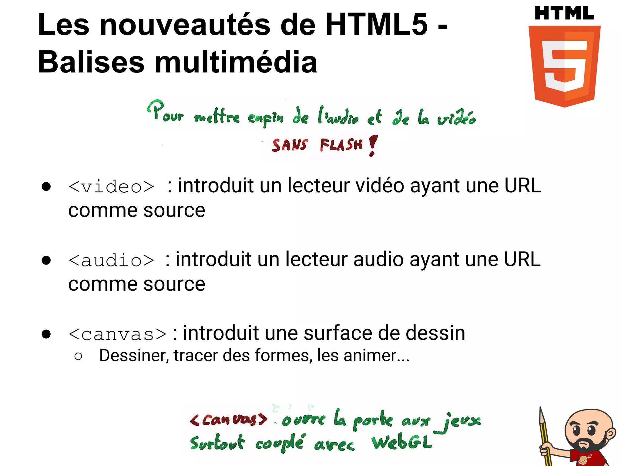 Les nouveautés de HTML5 -
Balises multimédia
● <video> : introduit un lecteur vidéo ayant une URL
comme source
● <audio> : introduit un lecteur audio ayant une URL
comme source
● <canvas> : introduit une surface de dessin
○ Dessiner, tracer des formes, les animer...
 