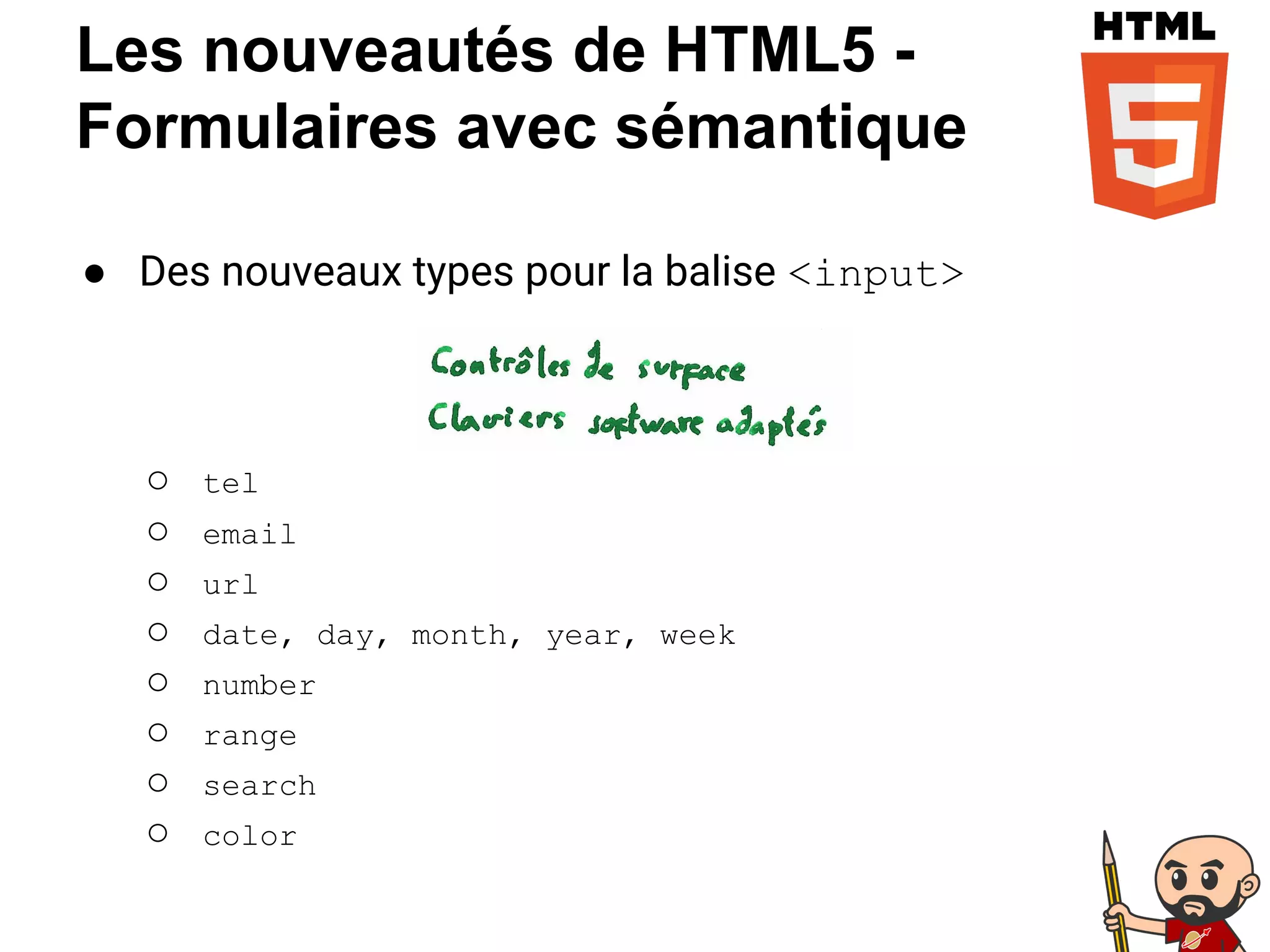 Les nouveautés de HTML5 -
Formulaires avec sémantique
● Des nouveaux types pour la balise <input>
○ tel
○ email
○ url
○ date, day, month, year, week
○ number
○ range
○ search
○ color
 