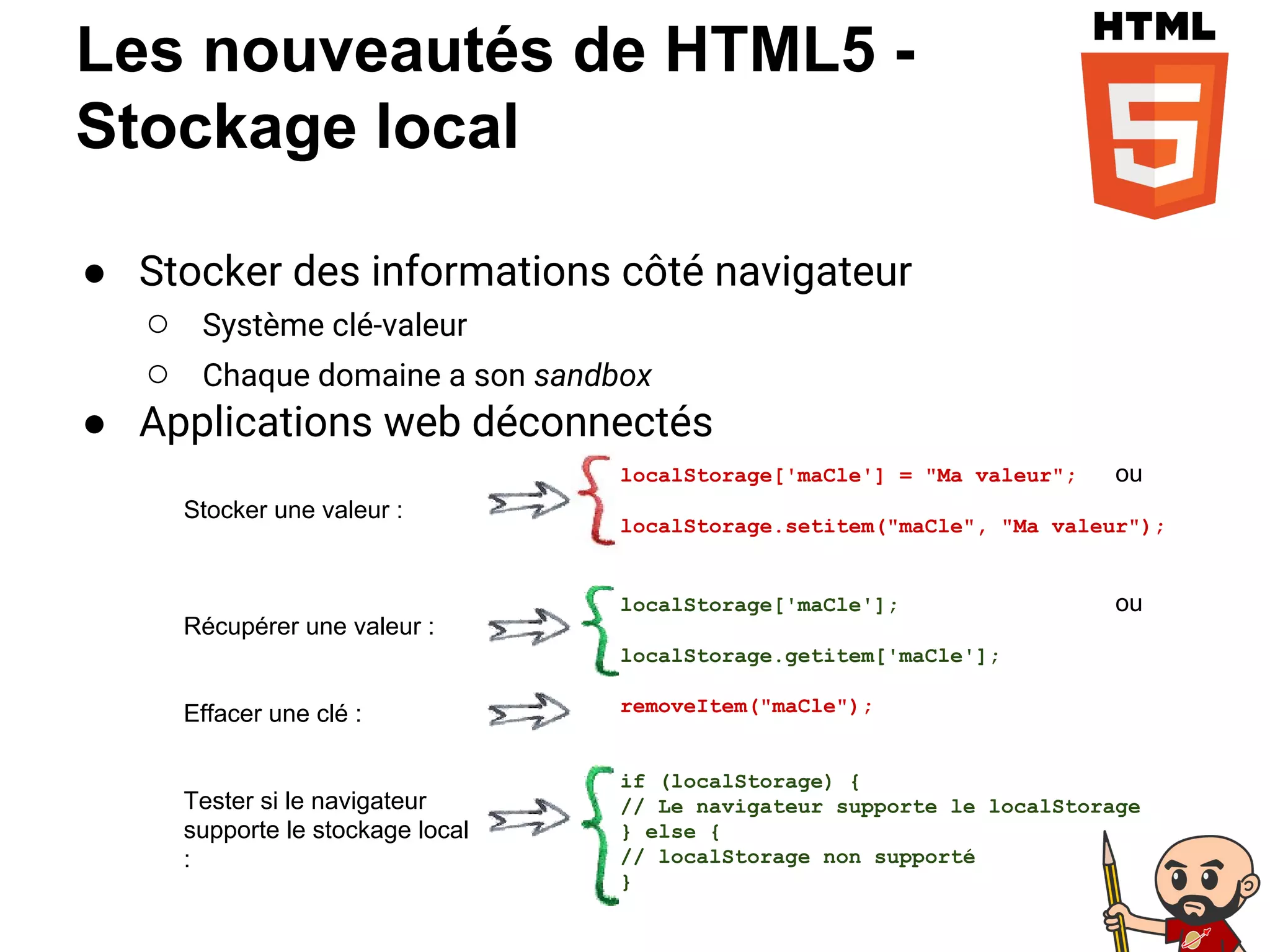 Les nouveautés de HTML5 -
Stockage local
● Stocker des informations côté navigateur
○ Système clé-valeur
○ Chaque domaine a son sandbox
● Applications web déconnectés
localStorage['maCle'] = "Ma valeur"; ou
localStorage.setitem("maCle", "Ma valeur");
localStorage['maCle']; ou
localStorage.getitem['maCle'];
removeItem("maCle");
if (localStorage) {
// Le navigateur supporte le localStorage
} else {
// localStorage non supporté
}
Stocker une valeur :
Récupérer une valeur :
Effacer une clé :
Tester si le navigateur
supporte le stockage local
:
 
