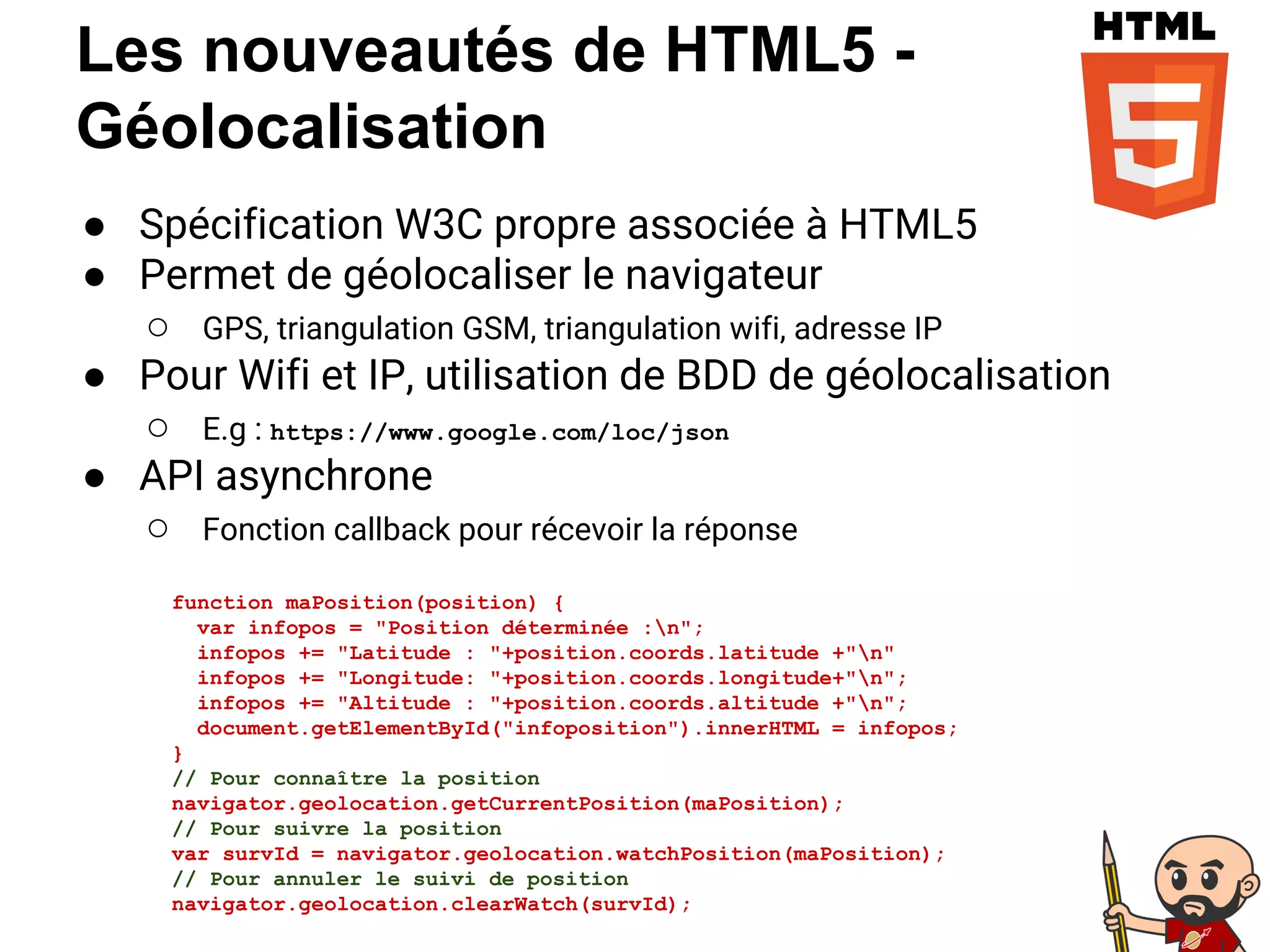 Les nouveautés de HTML5 -
Géolocalisation
● Spécification W3C propre associée à HTML5
● Permet de géolocaliser le navigateur
○ GPS, triangulation GSM, triangulation wifi, adresse IP
● Pour Wifi et IP, utilisation de BDD de géolocalisation
○ E.g : https://www.google.com/loc/json
● API asynchrone
○ Fonction callback pour récevoir la réponse
function maPosition(position) {
var infopos = "Position déterminée :n";
infopos += "Latitude : "+position.coords.latitude +"n"
infopos += "Longitude: "+position.coords.longitude+"n";
infopos += "Altitude : "+position.coords.altitude +"n";
document.getElementById("infoposition").innerHTML = infopos;
}
// Pour connaître la position
navigator.geolocation.getCurrentPosition(maPosition);
// Pour suivre la position
var survId = navigator.geolocation.watchPosition(maPosition);
// Pour annuler le suivi de position
navigator.geolocation.clearWatch(survId);
 
